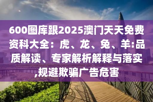 600圖庫跟2025澳門天天免費資科大全：虎、龍、兔、羊:品質(zhì)解讀、專家解析解釋與落實,規(guī)避欺騙廣告危害