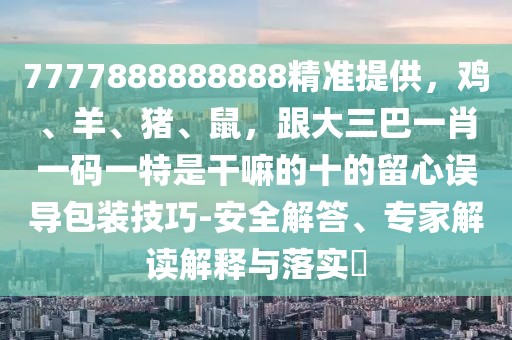 7777888888888精準(zhǔn)提供，雞、羊、豬、鼠，跟大三巴一肖一碼一特是干嘛的十的留心誤導(dǎo)包裝技巧-安全解答、專(zhuān)家解讀解釋與落實(shí)?