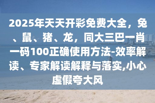 2025年天天開彩免費大全，兔、鼠、豬、龍，同大三巴一肖一碼100正確使用方法-效率解讀、專家解讀解釋與落實,小心虛假夸大風(fēng)
