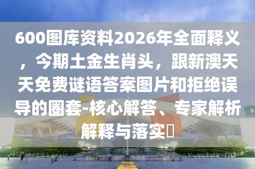 600圖庫資料2026年全面釋義，今期土金生肖頭，跟新澳天天免費謎語答案圖片和拒絕誤導(dǎo)的圈套-核心解答、專家解析解釋與落實?