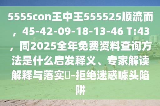 5555con王中王555525順流而，45-42-09-18-13-46 T:43，同2025全年免費(fèi)資料查詢方法是什么啟發(fā)釋義、專家解讀解釋與落實(shí)?-拒絕迷惑噱頭陷阱