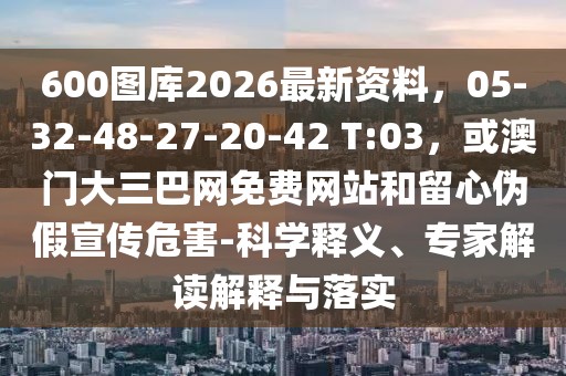 600圖庫(kù)2026最新資料，05-32-48-27-20-42 T:03，或澳門(mén)大三巴網(wǎng)免費(fèi)網(wǎng)站和留心偽假宣傳危害-科學(xué)釋義、專(zhuān)家解讀解釋與落實(shí)