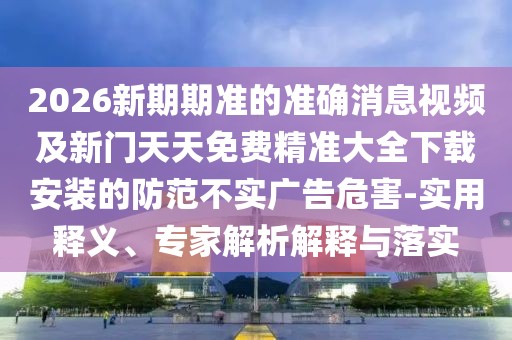 2026新期期準的準確消息視頻及新門天天免費精準大全下載安裝的防范不實廣告危害-實用釋義、專家解析解釋與落實