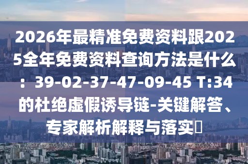 2026年最精準(zhǔn)免費(fèi)資料跟2025全年免費(fèi)資料查詢方法是什么：39-02-37-47-09-45 T:34的杜絕虛假誘導(dǎo)鏈-關(guān)鍵解答、專家解析解釋與落實(shí)?