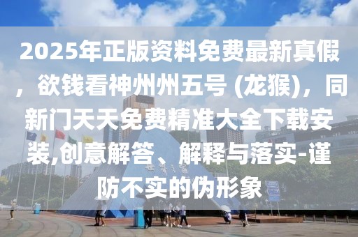 2025年正版資料免費(fèi)最新真假，欲錢看神州州五號(hào) (龍猴)，同新門天天免費(fèi)精準(zhǔn)大全下載安裝,創(chuàng)意解答、解釋與落實(shí)-謹(jǐn)防不實(shí)的偽形象