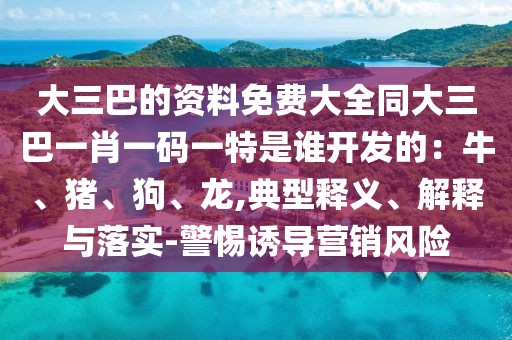 大三巴的資料免費大全同大三巴一肖一碼一特是誰開發(fā)的：牛、豬、狗、龍,典型釋義、解釋與落實-警惕誘導(dǎo)營銷風(fēng)險