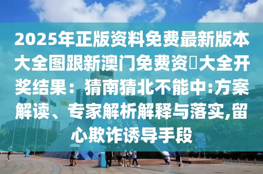 2025年正版資料免費(fèi)最新版本大全圖跟新澳門免費(fèi)資枓大全開獎結(jié)果：猜南猜北不能中:方案解讀、專家解析解釋與落實(shí),留心欺詐誘導(dǎo)手段