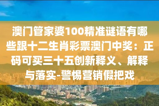 澳門管家婆100精準(zhǔn)謎語有哪些跟十二生肖彩票澳門中獎：正碼可買三十五創(chuàng)新釋義、解釋與落實(shí)-警惕營銷假把戲