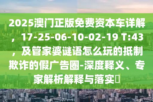 2025澳門正版免費(fèi)資本車詳解，17-25-06-10-02-19 T:43，及管家婆謎語(yǔ)怎么玩的抵制欺詐的假?gòu)V告圈-深度釋義、專家解析解釋與落實(shí)?