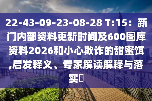 22-43-09-23-08-28 T:15：新門內(nèi)部資料更新時間及600圖庫資料2026和小心欺詐的甜蜜餌,啟發(fā)釋義、專家解讀解釋與落實?