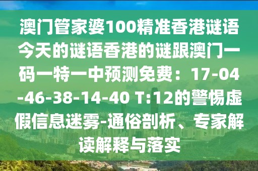 澳門管家婆100精準(zhǔn)香港謎語(yǔ)今天的謎語(yǔ)香港的謎跟澳門一碼一特一中預(yù)測(cè)免費(fèi)：17-04-46-38-14-40 T:12的警惕虛假信息迷霧-通俗剖析、專家解讀解釋與落實(shí)