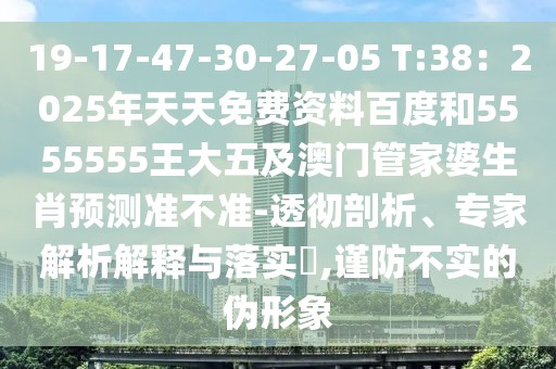 19-17-47-30-27-05 T:38：2025年天天免費資料百度和5555555王大五及澳門管家婆生肖預測準不準-透徹剖析、專家解析解釋與落實?,謹防不實的偽形象