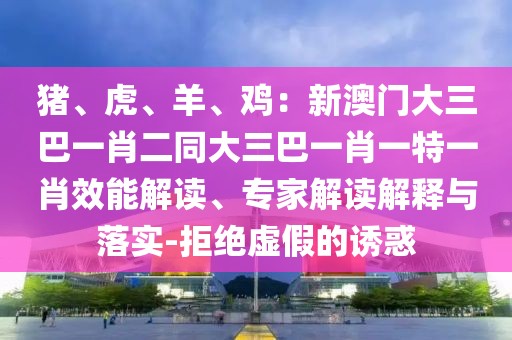 豬、虎、羊、雞：新澳門大三巴一肖二同大三巴一肖一特一肖效能解讀、專家解讀解釋與落實-拒絕虛假的誘惑