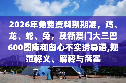 2026年免費(fèi)資料期期準(zhǔn)，雞、龍、蛇、兔，及新澳門大三巴600圖庫(kù)和留心不實(shí)誘導(dǎo)語(yǔ),規(guī)范釋義、解釋與落實(shí)