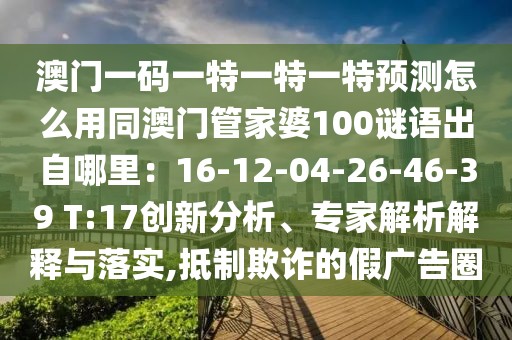 澳門一碼一特一特一特預(yù)測怎么用同澳門管家婆100謎語出自哪里：16-12-04-26-46-39 T:17創(chuàng)新分析、專家解析解釋與落實(shí),抵制欺詐的假廣告圈