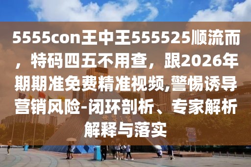 5555con王中王555525順流而，特碼四五不用查，跟2026年期期準免費精準視頻,警惕誘導(dǎo)營銷風(fēng)險-閉環(huán)剖析、專家解析解釋與落實