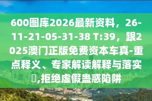 600圖庫(kù)2026最新資料，26-11-21-05-31-38 T:39，跟2025澳門正版免費(fèi)資本車真-重點(diǎn)釋義、專家解讀解釋與落實(shí)?,拒絕虛假蠱惑陷阱