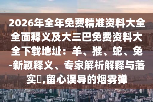 2026年全年免費(fèi)精準(zhǔn)資料大全全面釋義及大三巴免費(fèi)資料大全下載地址：羊、猴、蛇、兔-新穎釋義、專家解析解釋與落實(shí)?,留心誤導(dǎo)的煙霧彈