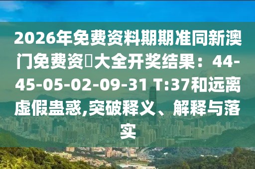 2026年免費(fèi)資料期期準(zhǔn)同新澳門免費(fèi)資枓大全開獎(jiǎng)結(jié)果：44-45-05-02-09-31 T:37和遠(yuǎn)離虛假蠱惑,突破釋義、解釋與落實(shí)
