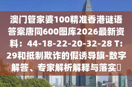 澳門管家婆100精準(zhǔn)香港謎語(yǔ)答案唐同600圖庫(kù)2026最新資料：44-18-22-20-32-28 T:29和抵制欺詐的假誘導(dǎo)旗-數(shù)字解答、專家解析解釋與落實(shí)?