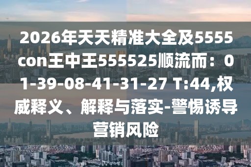 2026年天天精準(zhǔn)大全及5555con王中王555525順流而：01-39-08-41-31-27 T:44,權(quán)威釋義、解釋與落實(shí)-警惕誘導(dǎo)營銷風(fēng)險(xiǎn)