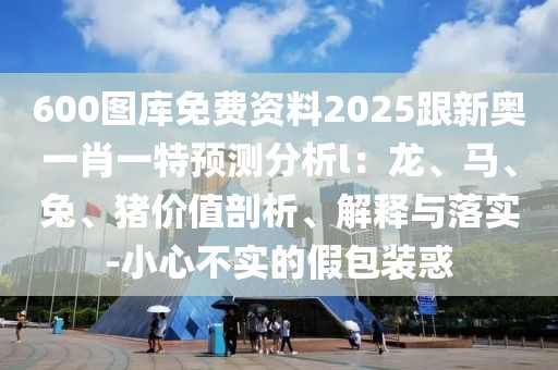 600圖庫(kù)免費(fèi)資料2025跟新奧一肖一特預(yù)測(cè)分析l：龍、馬、兔、豬價(jià)值剖析、解釋與落實(shí)-小心不實(shí)的假包裝惑
