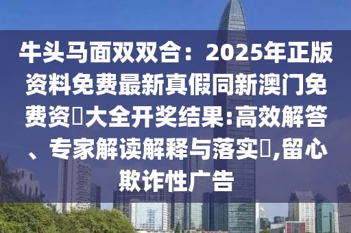 牛頭馬面雙雙合：2025年正版資料免費(fèi)最新真假同新澳門免費(fèi)資枓大全開獎結(jié)果:高效解答、專家解讀解釋與落實(shí)?,留心欺詐性廣告