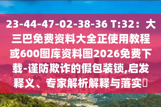 23-44-47-02-38-36 T:32：大三巴免費(fèi)資料大全正使用教程或600圖庫資料圖2026免費(fèi)下載-謹(jǐn)防欺詐的假包裝鎖,啟發(fā)釋義、專家解析解釋與落實(shí)?