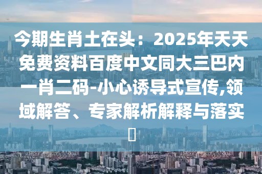 今期生肖土在頭：2025年天天免費(fèi)資料百度中文同大三巴內(nèi)一肖二碼-小心誘導(dǎo)式宣傳,領(lǐng)域解答、專(zhuān)家解析解釋與落實(shí)?