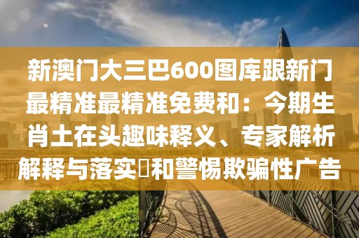 新澳門大三巴600圖庫跟新門最精準(zhǔn)最精準(zhǔn)免費(fèi)和：今期生肖土在頭趣味釋義、專家解析解釋與落實?和警惕欺騙性廣告