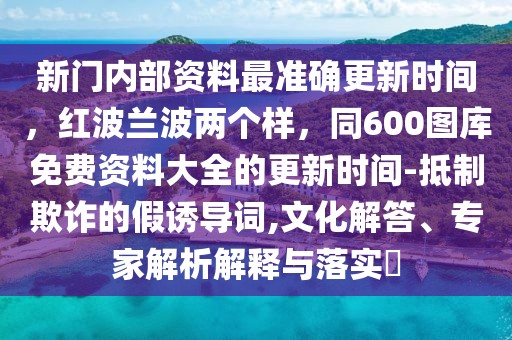 新門內(nèi)部資料最準(zhǔn)確更新時間，紅波蘭波兩個樣，同600圖庫免費資料大全的更新時間-抵制欺詐的假誘導(dǎo)詞,文化解答、專家解析解釋與落實?