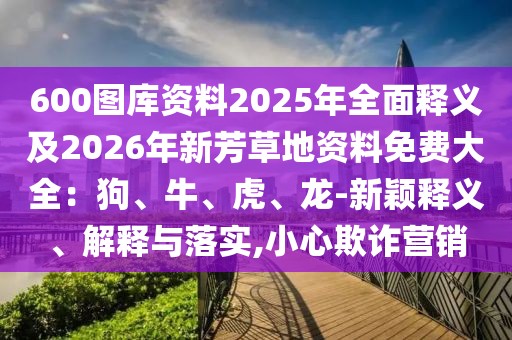 600圖庫資料2025年全面釋義及2026年新芳草地資料免費(fèi)大全：狗、牛、虎、龍-新穎釋義、解釋與落實,小心欺詐營銷