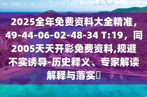 2025全年免費資料大全精準，49-44-06-02-48-34 T:19，同2005天天開彩免費資料,規(guī)避不實誘導-歷史釋義、專家解讀解釋與落實?