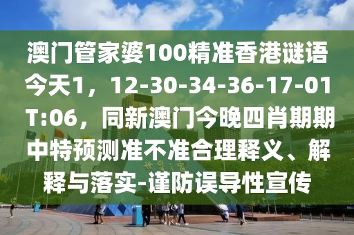 澳門管家婆100精準(zhǔn)香港謎語今天1，12-30-34-36-17-01 T:06，同新澳門今晚四肖期期中特預(yù)測準(zhǔn)不準(zhǔn)合理釋義、解釋與落實(shí)-謹(jǐn)防誤導(dǎo)性宣傳