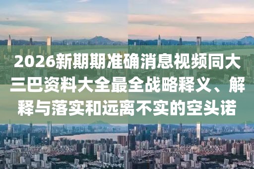 2026新期期準確消息視頻同大三巴資料大全最全戰(zhàn)略釋義、解釋與落實和遠離不實的空頭諾