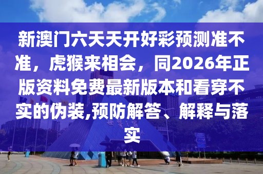 新澳門六天天開好彩預(yù)測準(zhǔn)不準(zhǔn)，虎猴來相會，同2026年正版資料免費最新版本和看穿不實的偽裝,預(yù)防解答、解釋與落實
