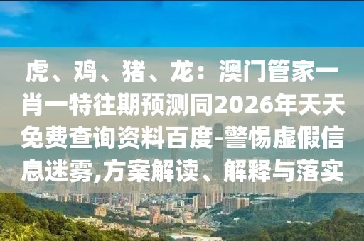 虎、雞、豬、龍：澳門管家一肖一特往期預測同2026年天天免費查詢資料百度-警惕虛假信息迷霧,方案解讀、解釋與落實