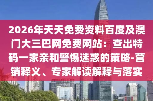 2026年天天免費(fèi)資料百度及澳門(mén)大三巴網(wǎng)免費(fèi)網(wǎng)站：查出特碼一家親和警惕迷惑的策略-營(yíng)銷(xiāo)釋義、專(zhuān)家解讀解釋與落實(shí)