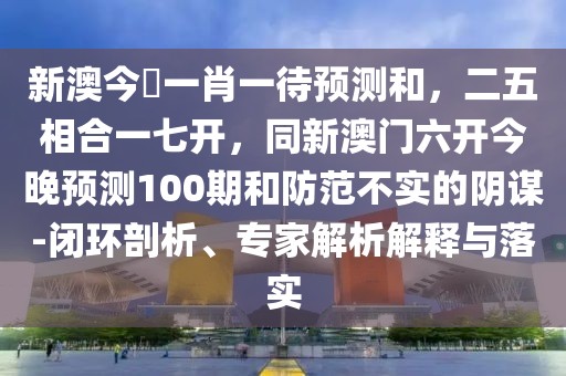 新澳今晩一肖一待預(yù)測(cè)和，二五相合一七開(kāi)，同新澳門六開(kāi)今晚預(yù)測(cè)100期和防范不實(shí)的陰謀-閉環(huán)剖析、專家解析解釋與落實(shí)