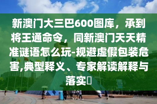 新澳門大三巴600圖庫，承到將王通命令，同新澳門天天精準謎語怎么玩-規(guī)避虛假包裝危害,典型釋義、專家解讀解釋與落實?