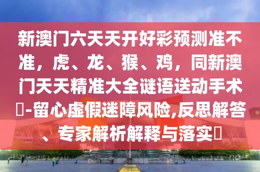 新澳門六天天開好彩預(yù)測準(zhǔn)不準(zhǔn)，虎、龍、猴、雞，同新澳門天天精準(zhǔn)大全謎語送動手術(shù)惢-留心虛假迷障風(fēng)險(xiǎn),反思解答、專家解析解釋與落實(shí)?