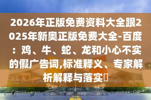 2026年正版免費(fèi)資料大全跟2025年新奧正版免費(fèi)大全-百度：雞、牛、蛇、龍和小心不實(shí)的假?gòu)V告詞,標(biāo)準(zhǔn)釋義、專(zhuān)家解析解釋與落實(shí)?