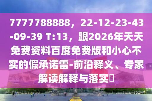 7777788888，22-12-23-43-09-39 T:13，跟2026年天天免費(fèi)資料百度免費(fèi)版和小心不實(shí)的假承諾雷-前沿釋義、專家解讀解釋與落實(shí)?