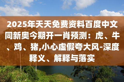 2025年天天免費(fèi)資料百度中文同新奧今期開(kāi)一肖預(yù)測(cè)：虎、牛、雞、豬,小心虛假夸大風(fēng)-深度釋義、解釋與落實(shí)