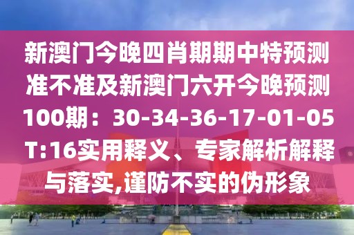 新澳門(mén)今晚四肖期期中特預(yù)測(cè)準(zhǔn)不準(zhǔn)及新澳門(mén)六開(kāi)今晚預(yù)測(cè)100期：30-34-36-17-01-05 T:16實(shí)用釋義、專(zhuān)家解析解釋與落實(shí),謹(jǐn)防不實(shí)的偽形象