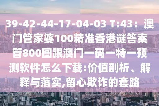 39-42-44-17-04-03 T:43：澳門管家婆100精準香港謎答案管800圖跟澳門一碼一特一預測軟件怎么下載:價值剖析、解釋與落實,留心欺詐的套路
