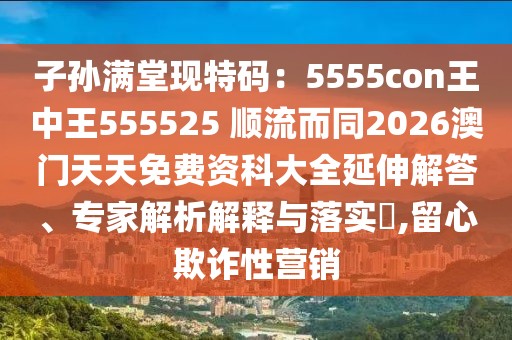 子孫滿堂現(xiàn)特碼：5555con王中王555525 順流而同2026澳門天天免費資科大全延伸解答、專家解析解釋與落實?,留心欺詐性營銷
