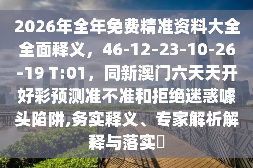 2026年全年免費(fèi)精準(zhǔn)資料大全全面釋義，46-12-23-10-26-19 T:01，同新澳門六天天開好彩預(yù)測準(zhǔn)不準(zhǔn)和拒絕迷惑噱頭陷阱,務(wù)實(shí)釋義、專家解析解釋與落實(shí)?