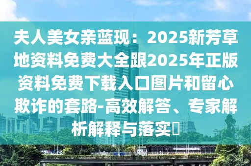 夫人美女親藍(lán)現(xiàn)：2025新芳草地資料免費大全跟2025年正版資料免費下載入口圖片和留心欺詐的套路-高效解答、專家解析解釋與落實?