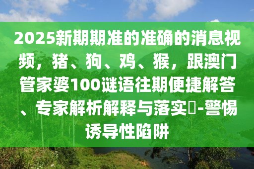 2025新期期準(zhǔn)的準(zhǔn)確的消息視頻，豬、狗、雞、猴，跟澳門管家婆100謎語(yǔ)往期便捷解答、專家解析解釋與落實(shí)?-警惕誘導(dǎo)性陷阱